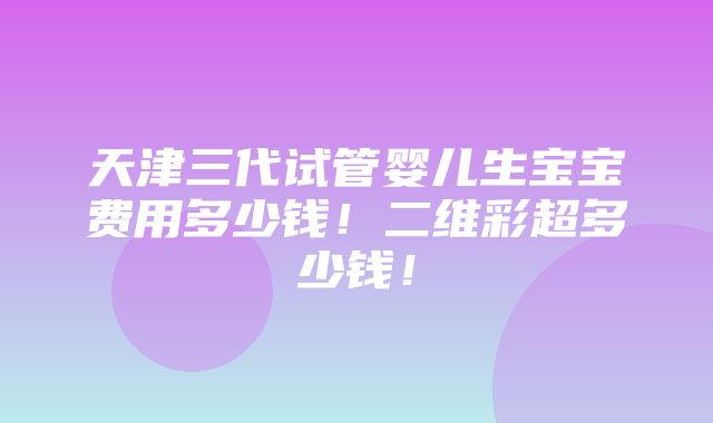 天津三代试管婴儿生宝宝费用多少钱！二维彩超多少钱！