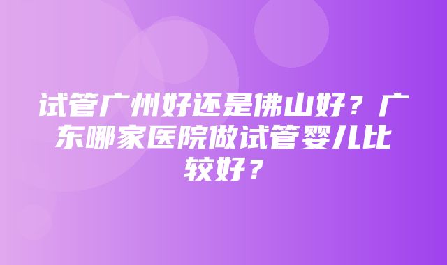 试管广州好还是佛山好？广东哪家医院做试管婴儿比较好？