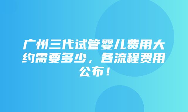 广州三代试管婴儿费用大约需要多少，各流程费用公布！