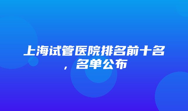 上海试管医院排名前十名，名单公布