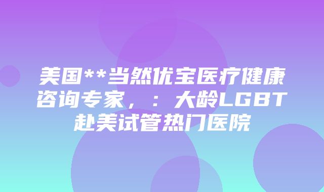 美国**当然优宝医疗健康咨询专家，：大龄LGBT赴美试管热门医院