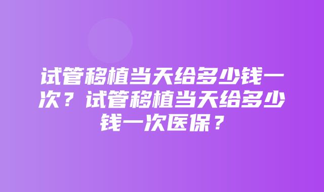 试管移植当天给多少钱一次？试管移植当天给多少钱一次医保？