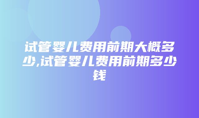 试管婴儿费用前期大概多少,试管婴儿费用前期多少钱