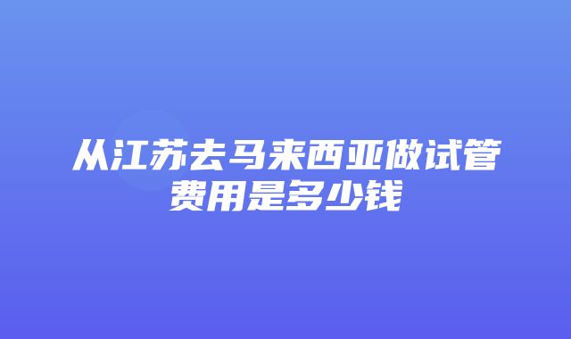 从江苏去马来西亚做试管费用是多少钱