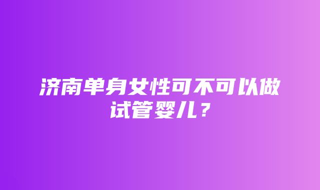 济南单身女性可不可以做试管婴儿？