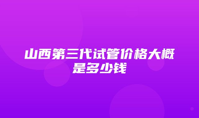 山西第三代试管价格大概是多少钱