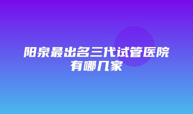 阳泉最出名三代试管医院有哪几家