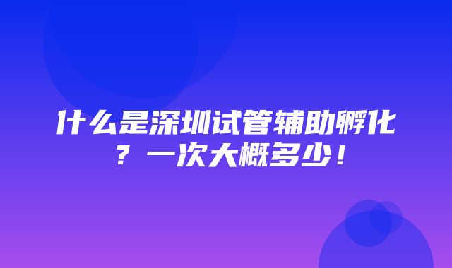 什么是深圳试管辅助孵化？一次大概多少！