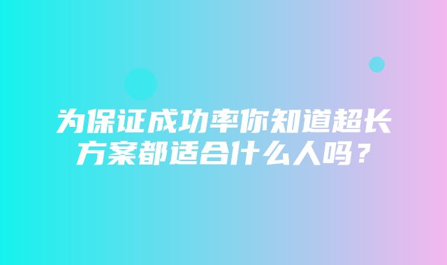 为保证成功率你知道超长方案都适合什么人吗？