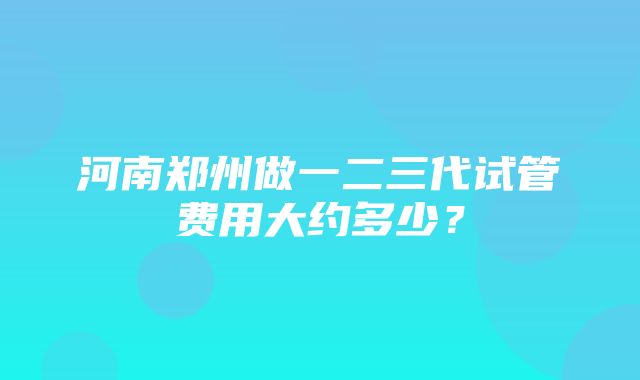 河南郑州做一二三代试管费用大约多少？