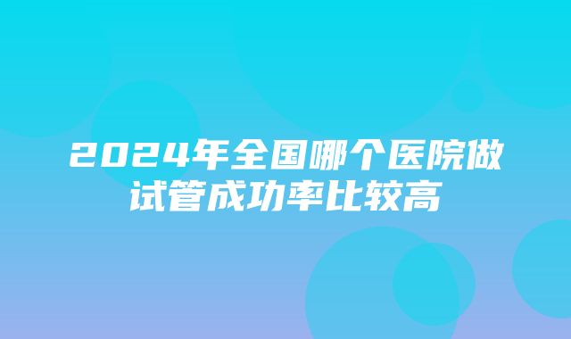 2024年全国哪个医院做试管成功率比较高