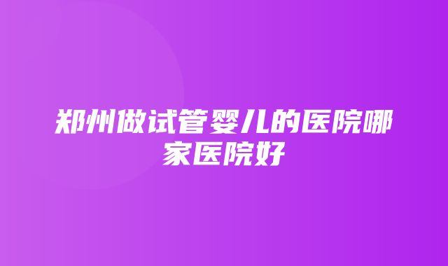 郑州做试管婴儿的医院哪家医院好