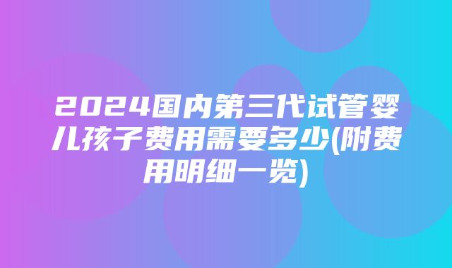 2024国内第三代试管婴儿孩子费用需要多少(附费用明细一览)