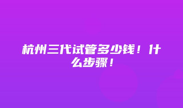 杭州三代试管多少钱！什么步骤！