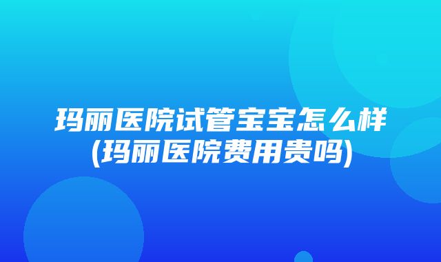 玛丽医院试管宝宝怎么样(玛丽医院费用贵吗)