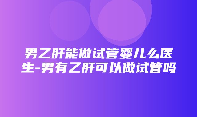 男乙肝能做试管婴儿么医生-男有乙肝可以做试管吗