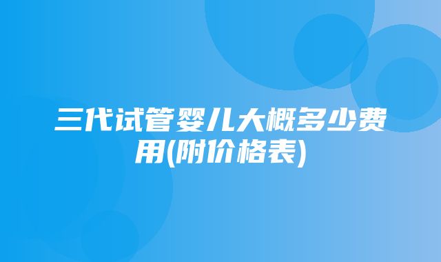 三代试管婴儿大概多少费用(附价格表)