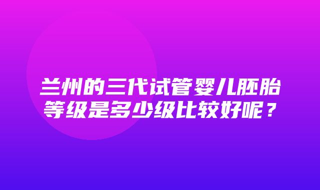 兰州的三代试管婴儿胚胎等级是多少级比较好呢？