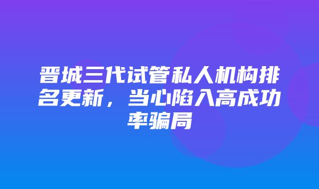 晋城三代试管私人机构排名更新，当心陷入高成功率骗局