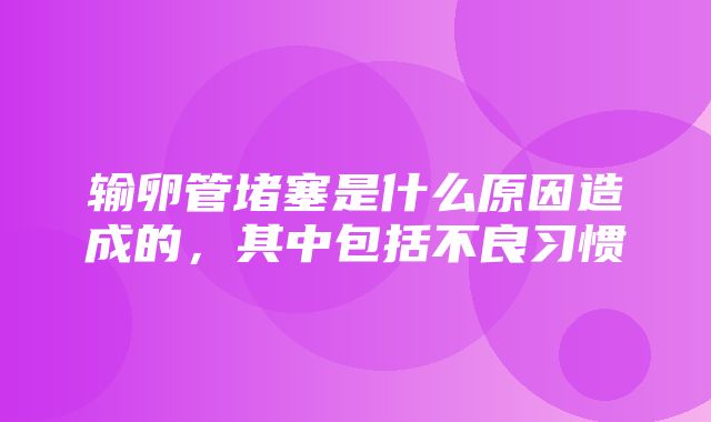 输卵管堵塞是什么原因造成的，其中包括不良习惯