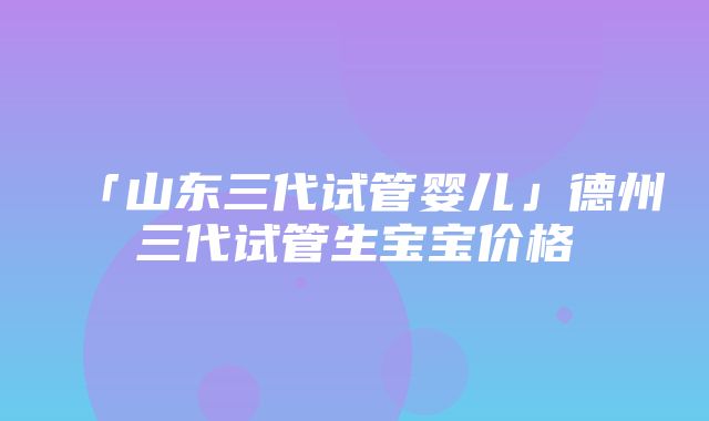 「山东三代试管婴儿」德州三代试管生宝宝价格