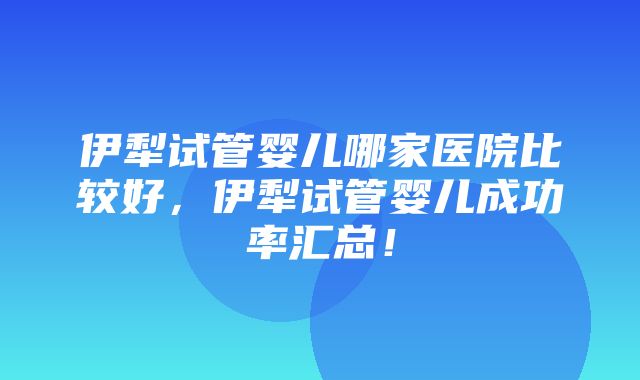 伊犁试管婴儿哪家医院比较好，伊犁试管婴儿成功率汇总！