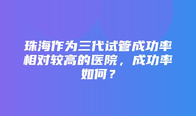 珠海作为三代试管成功率相对较高的医院，成功率如何？