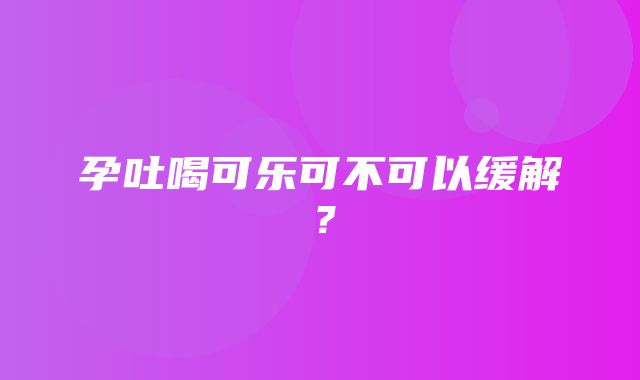 孕吐喝可乐可不可以缓解？