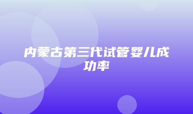 内蒙古第三代试管婴儿成功率