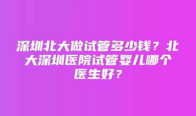 深圳北大做试管多少钱？北大深圳医院试管婴儿哪个医生好？