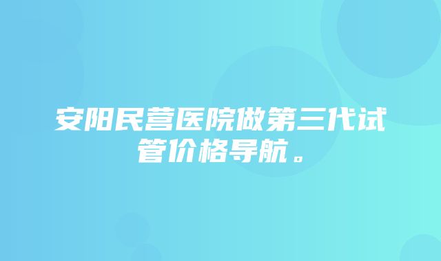 安阳民营医院做第三代试管价格导航。