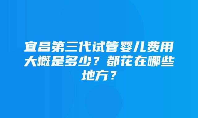 宜昌第三代试管婴儿费用大概是多少？都花在哪些地方？