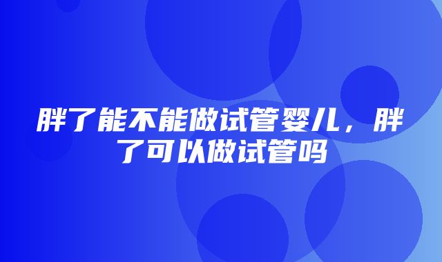 胖了能不能做试管婴儿，胖了可以做试管吗