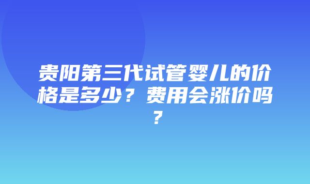 贵阳第三代试管婴儿的价格是多少？费用会涨价吗？