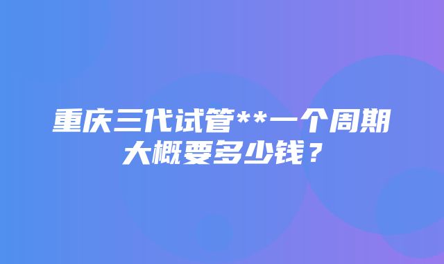 重庆三代试管**一个周期大概要多少钱？