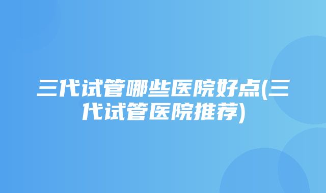 三代试管哪些医院好点(三代试管医院推荐)