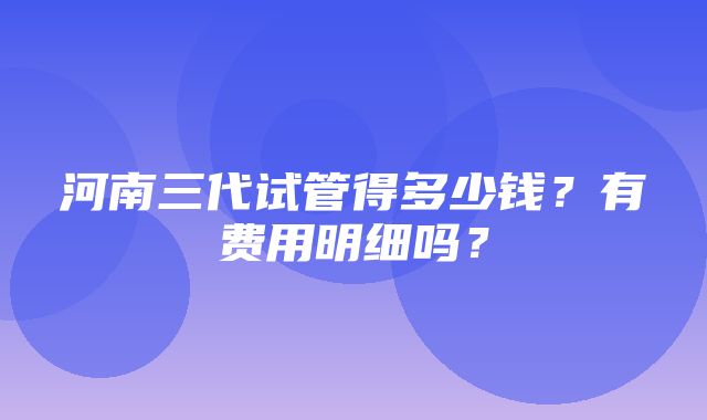 河南三代试管得多少钱？有费用明细吗？