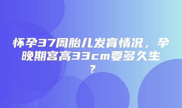 怀孕37周胎儿发育情况，孕晚期宫高33cm要多久生？