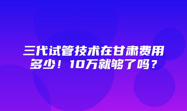 三代试管技术在甘肃费用多少！10万就够了吗？