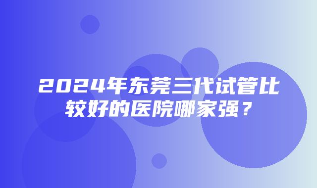 2024年东莞三代试管比较好的医院哪家强？