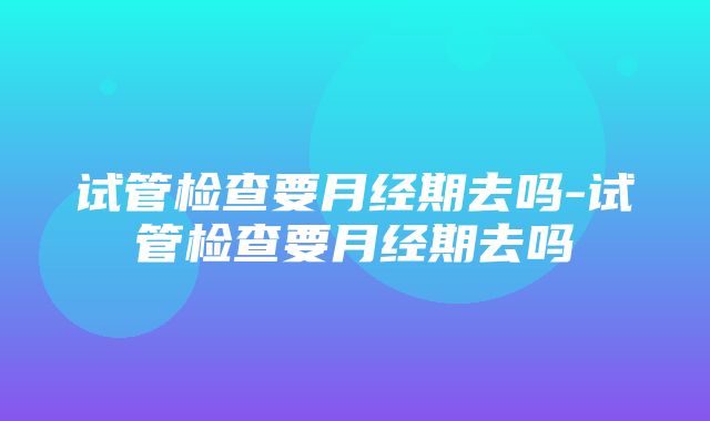 试管检查要月经期去吗-试管检查要月经期去吗