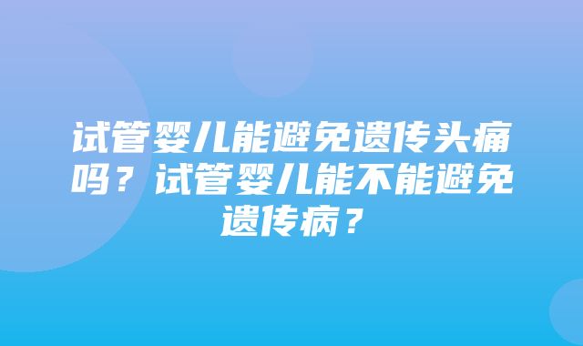 试管婴儿能避免遗传头痛吗？试管婴儿能不能避免遗传病？