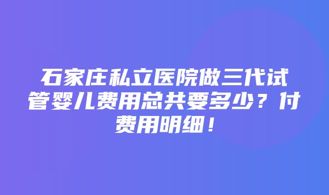 石家庄私立医院做三代试管婴儿费用总共要多少？付费用明细！