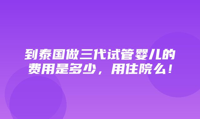 到泰国做三代试管婴儿的费用是多少，用住院么！