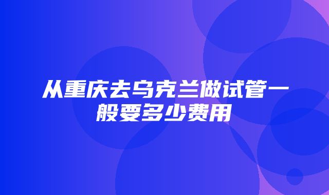 从重庆去乌克兰做试管一般要多少费用