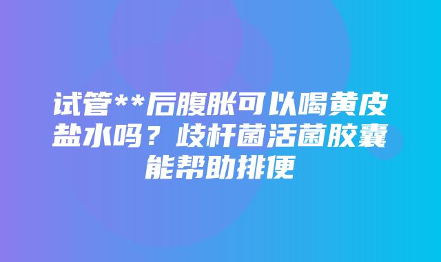 试管**后腹胀可以喝黄皮盐水吗？歧杆菌活菌胶囊能帮助排便