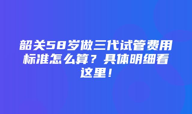 韶关58岁做三代试管费用标准怎么算？具体明细看这里！