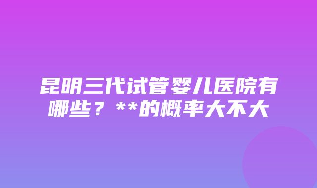 昆明三代试管婴儿医院有哪些？**的概率大不大