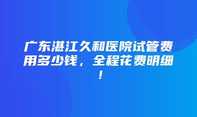 广东湛江久和医院试管费用多少钱，全程花费明细！