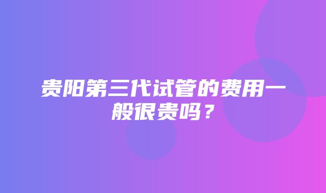 贵阳第三代试管的费用一般很贵吗？